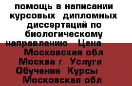 помощь в написании курсовых, дипломных,диссертаций по биологическому направлению › Цена ­ 300 - Московская обл., Москва г. Услуги » Обучение. Курсы   . Московская обл.